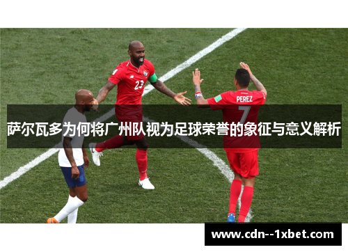 萨尔瓦多为何将广州队视为足球荣誉的象征与意义解析