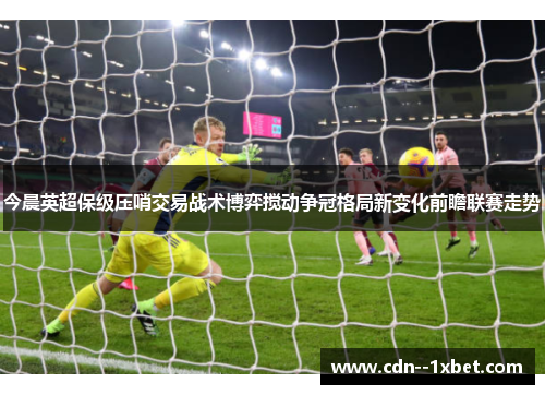 今晨英超保级压哨交易战术博弈搅动争冠格局新变化前瞻联赛走势