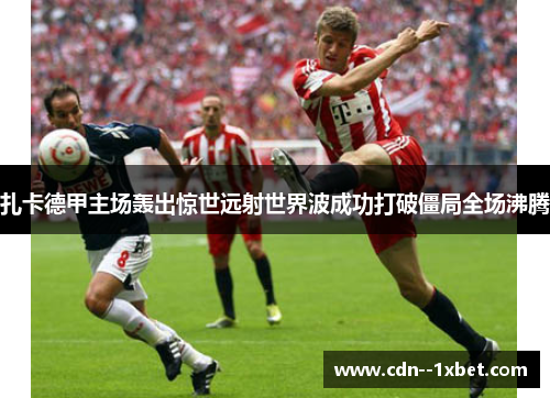 扎卡德甲主场轰出惊世远射世界波成功打破僵局全场沸腾 扎卡德甲主场轰出惊世远射世界波成功打破僵局全场沸腾