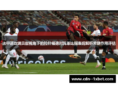 法甲进攻端贡献视角下的拉什福德对阵莱比锡表现解析关键作用评估
