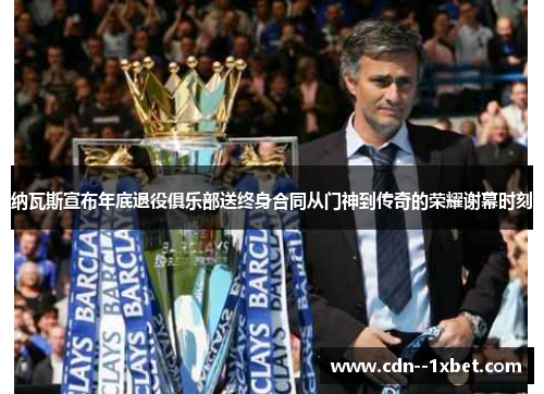 纳瓦斯宣布年底退役俱乐部送终身合同从门神到传奇的荣耀谢幕时刻