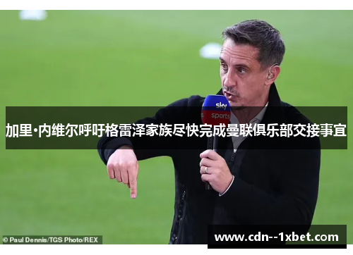 加里·内维尔呼吁格雷泽家族尽快完成曼联俱乐部交接事宜 加里·内维尔呼吁格雷泽家族尽快完成曼联俱乐部交接事宜