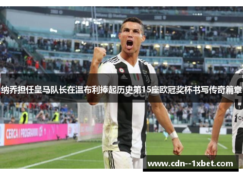 纳乔担任皇马队长在温布利捧起历史第15座欧冠奖杯书写传奇篇章